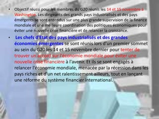 • Objectif réussi pour les membres du G20 réunis les 14 et 15 novembre à
Washington. Les dirigeants des grands pays industrialisés et des pays
émergents se sont entendus sur une plus grande supervision de la finance
mondiale et une meilleure coordination des politiques économiques pour
éviter une nouvelle crise financière et de relancer la croissance.
• Les chefs d'Etat des pays industrialisés et des grandes
économies émergentes se sont réunis lors d'un premier sommet
au sein du G20 les 14 et 15 novembre dernier pour tenter de
trouver un accord sur l'économie mondiale pour éviter une
nouvelle crise financière à l'avenir. Et ils se sont engagés à
relancer l'économie mondiale, menacée par la récession dans les
pays riches et d'un net ralentissement ailleurs, tout en lançant
une réforme du système financier international.
 