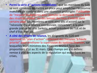 • Parmi la série d'"actions immédiates" que les membres du G20
se sont convenus de mettre en place pour empêcher l'économie
mondiale de sombrer dans une récession prolongée: l'utilisation
de "mesures budgétaires pour stimuler la demande interne avec
des résultats rapides" ou des baisses des taux d'intérêt dans
certains pays. Les membres se sont ainsi dits d'accord sur la
"nécessité d'une relance coordonnée, concertée", à la plus
grande joie de Nicolas Sarkozy, actuel président de l'UE et de
chef d'Etat français.
• A côté des efforts de relance, les dirigeants du G20 ont
approuvé un "plan d'action" contenant des mesures "à haute
priorité" pour améliorer la supervision du système financier, sur
lesquelles leurs ministres des Finances devront faire des
propositions d'ici au 31 mars. Cinq champs ont été définis:
remise à plat des aspects de la régulation qui exacerbent les
crises,
 