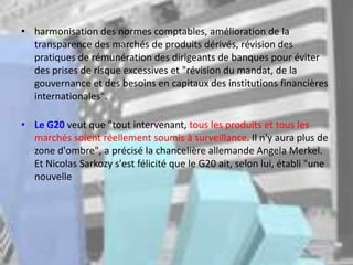 • harmonisation des normes comptables, amélioration de la
transparence des marchés de produits dérivés, révision des
pratiques de rémunération des dirigeants de banques pour éviter
des prises de risque excessives et "révision du mandat, de la
gouvernance et des besoins en capitaux des institutions financières
internationales".
• Le G20 veut que "tout intervenant, tous les produits et tous les
marchés soient réellement soumis à surveillance. Il n'y aura plus de
zone d'ombre", a précisé la chancelière allemande Angela Merkel.
Et Nicolas Sarkozy s'est félicité que le G20 ait, selon lui, établi "une
nouvelle
 
