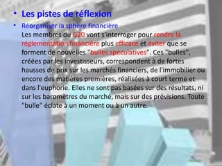 • Les pistes de réflexion
• Réorganiser la sphère financière
Les membres du G20 vont s'interroger pour rendre la
réglementation financière plus efficace et éviter que se
forment de nouvelles "bulles spéculatives". Ces "bulles",
créées par les investisseurs, correspondent à de fortes
hausses de prix sur les marchés financiers, de l'immobilier ou
encore des matières premières, réalisées à court terme et
dans l'euphorie. Elles ne sont pas basées sur des résultats, ni
sur les baromètres du marché, mais sur des prévisions. Toute
"bulle" éclate à un moment ou à un autre.
 