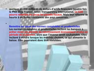 • quelque 10.000 milliards de dollars d'actifs financiers (quatre fois
le PNB de la France), selon Transparency International. Le G20
pourra remettre en cause les paradis fiscaux. Mais leur réforme se
heurte à de fortes résistances des pays concernés.
•
Remettre en cause des normes comptables et prudentielles
Les normes comptables et prudentielles incitent les banques à
prêter moins en période de ralentissement économique et plus en
période de croissance, alors que l'inverse serait souhaitable. Elles
incitent à vendre lorsque les marchés chutent, ce qui alimente la
baisse. Elles pourraient donc être revisitées.
 