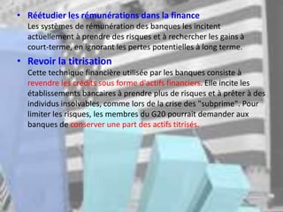• Réétudier les rémunérations dans la finance
Les systèmes de rémunération des banques les incitent
actuellement à prendre des risques et à rechercher les gains à
court-terme, en ignorant les pertes potentielles à long terme.
• Revoir la titrisation
Cette technique financière utilisée par les banques consiste à
revendre les crédits sous forme d'actifs financiers. Elle incite les
établissements bancaires à prendre plus de risques et à prêter à des
individus insolvables, comme lors de la crise des "subprime". Pour
limiter les risques, les membres du G20 pourrait demander aux
banques de conserver une part des actifs titrisés.
 