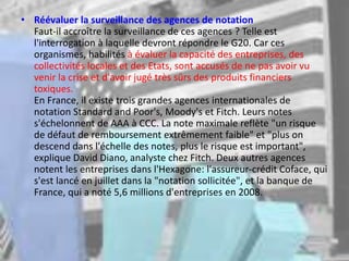 • Réévaluer la surveillance des agences de notation
Faut-il accroître la surveillance de ces agences ? Telle est
l'interrogation à laquelle devront répondre le G20. Car ces
organismes, habilités à évaluer la capacité des entreprises, des
collectivités locales et des Etats, sont accusés de ne pas avoir vu
venir la crise et d'avoir jugé très sûrs des produits financiers
toxiques.
En France, il existe trois grandes agences internationales de
notation Standard and Poor's, Moody's et Fitch. Leurs notes
s'échelonnent de AAA à CCC. La note maximale reflète "un risque
de défaut de remboursement extrêmement faible" et "plus on
descend dans l'échelle des notes, plus le risque est important",
explique David Diano, analyste chez Fitch. Deux autres agences
notent les entreprises dans l'Hexagone: l'assureur-crédit Coface, qui
s'est lancé en juillet dans la "notation sollicitée", et la banque de
France, qui a noté 5,6 millions d'entreprises en 2008.
 