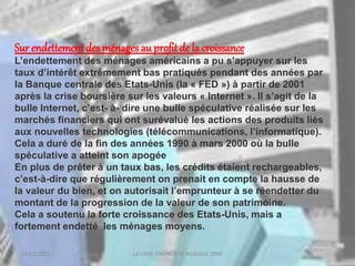 18/03/2022 LA CRISE FINANCIERE MONDILE 2008
Sur endettement des ménages au profit de la croissance
L’endettement des ménages américains a pu s’appuyer sur les
taux d’intérêt extrêmement bas pratiqués pendant des années par
la Banque centrale des Etats-Unis (la « FED ») à partir de 2001
après la crise boursière sur les valeurs « Internet ». Il s’agit de la
bulle Internet, c’est- à- dire une bulle spéculative réalisée sur les
marchés financiers qui ont surévalué les actions des produits liés
aux nouvelles technologies (télécommunications, l’informatique).
Cela a duré de la fin des années 1990 à mars 2000 où la bulle
spéculative a atteint son apogée
En plus de prêter à un taux bas, les crédits étaient rechargeables,
c’est-à-dire que régulièrement on prenait en compte la hausse de
la valeur du bien, et on autorisait l’emprunteur à se réendetter du
montant de la progression de la valeur de son patrimoine.
Cela a soutenu la forte croissance des Etats-Unis, mais a
fortement endetté les ménages moyens.
 