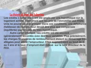 18/03/2022 LA CRISE FINANCIERE MONDILE 2008
La théorie de base des Subprime
Les crédits « Subprime » ont été gagés par une hypothèque sur le
logement acheté, l’idée étant que les prix de l’immobilier aux Etats-
Unis ne pouvaient que grimper. Dans ces conditions, une défaillance
(faiblesse) de l’emprunteur devait être plus que compensée
(équilibrée) par la vente du bien hypothéqué.
Autre caractéristique, ces crédits ont été souvent
(généralement) accordés avec des taux variables. Plus précisément,
les charges financières de remboursement étaient au démarrage très
allégées pour attirer l’emprunteur. Elles augmentaient au bout de 2
ou 3 ans et le taux d’emprunt était indexé sur le taux directeur de la
FED.
 