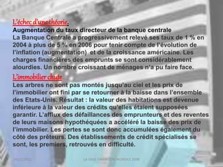 18/03/2022 LA CRISE FINANCIERE MONDILE 2008
L’échec d’une théorie.
Augmentation du taux directeur de la banque centrale
La Banque Centrale a progressivement relevé ses taux de 1 % en
2004 à plus de 5 % en 2006 pour tenir compte de l’évolution de
l’inflation (augmentation) et de la croissance américaine. Les
charges financières des emprunts se sont considérablement
alourdies. Un nombre croissant de ménages n’a pu faire face.
L’immobilier chute
Les arbres ne sont pas montés jusqu’au ciel et les prix de
l’immobilier ont fini par se retourner à la baisse dans l’ensemble
des Etats-Unis. Résultat : la valeur des habitations est devenue
inférieure à la valeur des crédits qu’elles étaient supposées
garantir. L’afflux des défaillances des emprunteurs et des reventes
de leurs maisons hypothéquées a accéléré la baisse des prix de
l’immobilier. Les pertes se sont donc accumulées également du
côté des prêteurs. Des établissements de crédit spécialisés se
sont, les premiers, retrouvés en difficulté.
 