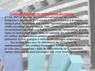 18/03/2022 LA CRISE FINANCIERE MONDILE 2008
L’explosiondu taux de non remboursement des subprime
A l’été 2007 le taux de non remboursement sur les crédits «
Subprime » dépassait 15 % contre 5 % en moyenne à la même
époque pour l’ensemble des crédits hypothécaires aux Etats-Unis,
chiffre lui-même record depuis 1986. Certes les défauts de paiement
ne conduisent pas tous à la faillite (échec) de l’emprunteur et à la
vente du bien hypothéqué. Mais on estimait, fin août 2007, que près
d’1 million d’emprunteurs avaient perdu leur logement. Ce pourrait
concerner in fine quelque 3 millions de ménages américains.
Sur la base d’un taux de défaillance de 15 %,(taux de
remboursement des crédits) l’évaluation initiale du coût financier de
la crise des « Subprime » était de 160 milliards de $. Important
certes, mais pas de quoi provoquer une crise financière mondiale.
 