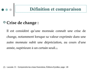  Crise de change :
Il est considéré qu’une monnaie connaît une crise de
change, notamment lorsque sa valeur exprimée dans une
autre monnaie subit une dépréciation, au cours d'une
année, supérieure à un certain seuil.(2)
(2) : Lacoste. O : Comprendre les crises financières; Éditions Eyrolles; page : 26
Définition et comparaison
 