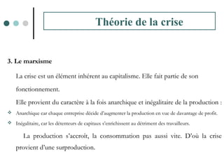3. Le marxisme
La crise est un élément inhérent au capitalisme. Elle fait partie de son
fonctionnement.
Elle provient du caractère à la fois anarchique et inégalitaire de la production :
 Anarchique car chaque entreprise décide d’augmenter la production en vue de davantage de profit.
 Inégalitaire, car les détenteurs de capitaux s’enrichissent au détriment des travailleurs.
La production s’accroît, la consommation pas aussi vite. D’où la crise
provient d’une surproduction.
Théorie de la crise
 