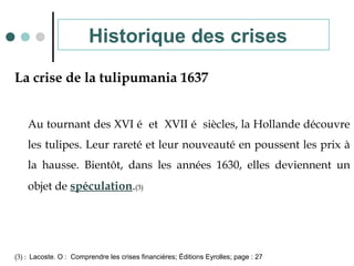La crise de la tulipumania 1637
Au tournant des XVI é et XVII é siècles, la Hollande découvre
les tulipes. Leur rareté et leur nouveauté en poussent les prix à
la hausse. Bientôt, dans les années 1630, elles deviennent un
objet de spéculation.(3)
(3) : Lacoste. O : Comprendre les crises financières; Éditions Eyrolles; page : 27
Historique des crises
 