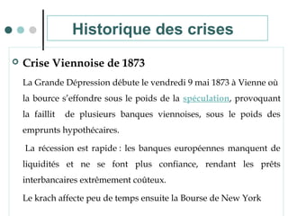  Crise Viennoise de 1873
La Grande Dépression débute le vendredi 9 mai 1873 à Vienne où
la bource s’effondre sous le poids de la spéculation, provoquant
la faillit de plusieurs banques viennoises, sous le poids des
emprunts hypothécaires.
La récession est rapide : les banques européennes manquent de
liquidités et ne se font plus confiance, rendant les prêts
interbancaires extrêmement coûteux.
Le krach affecte peu de temps ensuite la Bourse de New York
Historique des crises
 