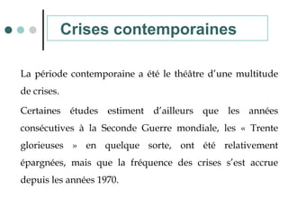 La période contemporaine a été le théâtre d’une multitude
de crises.
Certaines études estiment d’ailleurs que les années
consécutives à la Seconde Guerre mondiale, les « Trente
glorieuses » en quelque sorte, ont été relativement
épargnées, mais que la fréquence des crises s’est accrue
depuis les années 1970.
Crises contemporaines
 