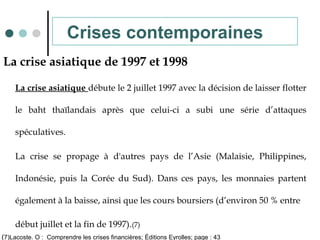 La crise asiatique de 1997 et 1998
La crise asiatique débute le 2 juillet 1997 avec la décision de laisser flotter
le baht thaïlandais après que celui-ci a subi une série d’attaques
spéculatives.
La crise se propage à d'autres pays de l’Asie (Malaisie, Philippines,
Indonésie, puis la Corée du Sud). Dans ces pays, les monnaies partent
également à la baisse, ainsi que les cours boursiers (d’environ 50 % entre
début juillet et la fin de 1997).(7)
Crises contemporaines
(7)Lacoste. O : Comprendre les crises financières; Éditions Eyrolles; page : 43
 