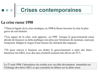 La crise russe 1998
Dans la lignée da la crise asiatique, en 1998 la Russe traverse la crise la plus
grave de son histoire.
Les signes de la crise, sont apparus en 1995 lorsque le gouvernement russe
décide de financer sa dette publique non plus par l'émission de monnaie, mais par
l'emprunt. Malgré le risque d'une hausse du montant des impayés .
Et pour arriver à financer ces dettes le gouvernement a émis des titres
financiers les GKO, avec des taux d'intérêt annuels très élevés de 70 %.
Le 17 août 1998, l’abondance du rouble avec un effet dévastateur immédiat sur
l’échange des titres GKO, ce qui a produit un défaut sur la dette russe.
Crises contemporaines
 