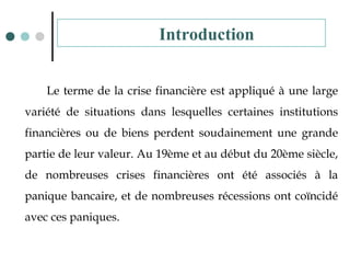 Le terme de la crise financière est appliqué à une large
variété de situations dans lesquelles certaines institutions
financières ou de biens perdent soudainement une grande
partie de leur valeur. Au 19ème et au début du 20ème siècle,
de nombreuses crises financières ont été associés à la
panique bancaire, et de nombreuses récessions ont coïncidé
avec ces paniques.
Introduction
 