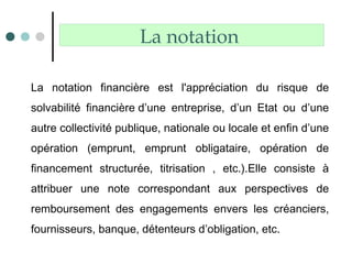 La notation
La notation financière est l'appréciation du risque de
solvabilité financière d’une entreprise, d’un Etat ou d’une
autre collectivité publique, nationale ou locale et enfin d’une
opération (emprunt, emprunt obligataire, opération de
financement structurée, titrisation , etc.).Elle consiste à
attribuer une note correspondant aux perspectives de
remboursement des engagements envers les créanciers,
fournisseurs, banque, détenteurs d’obligation, etc.
 