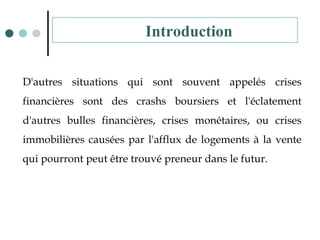 D'autres situations qui sont souvent appelés crises
financières sont des crashs boursiers et l'éclatement
d'autres bulles financières, crises monétaires, ou crises
immobilières causées par l'afflux de logements à la vente
qui pourront peut être trouvé preneur dans le futur.
Introduction
 
