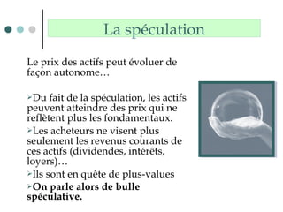 Le prix des actifs peut évoluer de
façon autonome…
Du fait de la spéculation, les actifs
peuvent atteindre des prix qui ne
reflètent plus les fondamentaux.
Les acheteurs ne visent plus
seulement les revenus courants de
ces actifs (dividendes, intérêts,
loyers)…
Ils sont en quête de plus-values
On parle alors de bulle
spéculative.
La spéculation
 