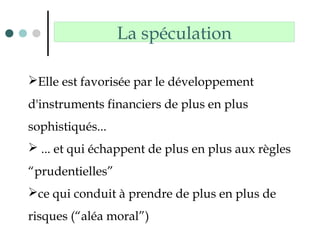 La spéculation
Elle est favorisée par le développement
d'instruments financiers de plus en plus
sophistiqués...
 ... et qui échappent de plus en plus aux règles
“prudentielles”
ce qui conduit à prendre de plus en plus de
risques (“aléa moral”)
 