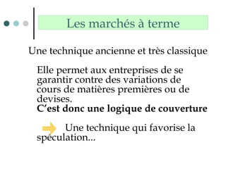 Les marchés à terme
Une technique ancienne et très classique
Elle permet aux entreprises de se
garantir contre des variations de
cours de matières premières ou de
devises.
C’est donc une logique de couverture
Une technique qui favorise la
spéculation...
 