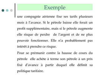 une compagnie aérienne fixe ses tarifs plusieurs
mois à l’avance. Si le pétrole baisse elle ferait un
profit supplémentaire, mais si le pétrole augmente
elle risque de perdre de l’argent et de ne plus
pouvoir fonctionner. Elle n’a probablement pas
intérêt à prendre ce risque.
Pour se prémunir contre la hausse de cours du
pétrole elle achète à terme son pétrole à un prix
fixé d’avance à partir duquel elle définit sa
politique tarifaire.
Exemple
 
