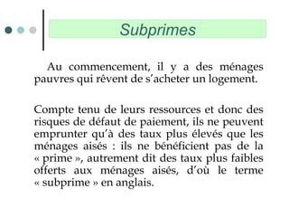 Subprimes
Au commencement, il y a des ménages
pauvres qui rêvent de s’acheter un logement.
Compte tenu de leurs ressources et donc des
risques de défaut de paiement, ils ne peuvent
emprunter qu’à des taux plus élevés que les
ménages aisés : ils ne bénéficient pas de la
« prime », autrement dit des taux plus faibles
offerts aux ménages aisés, d’où le terme
« subprime » en anglais.
 