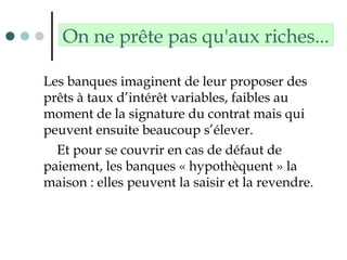 On ne prête pas qu'aux riches...
Les banques imaginent de leur proposer des
prêts à taux d’intérêt variables, faibles au
moment de la signature du contrat mais qui
peuvent ensuite beaucoup s’élever.
Et pour se couvrir en cas de défaut de
paiement, les banques « hypothèquent » la
maison : elles peuvent la saisir et la revendre.
 