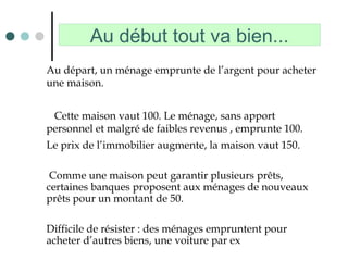 Au début tout va bien...
Au départ, un ménage emprunte de l’argent pour acheter
une maison.
Cette maison vaut 100. Le ménage, sans apport
personnel et malgré de faibles revenus , emprunte 100.
Le prix de l’immobilier augmente, la maison vaut 150.
Comme une maison peut garantir plusieurs prêts,
certaines banques proposent aux ménages de nouveaux
prêts pour un montant de 50.
Difficile de résister : des ménages empruntent pour
acheter d’autres biens, une voiture par ex
 
