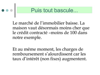 Puis tout bascule...
Le marché de l’immobilier baisse. La
maison vaut désormais moins cher que
le crédit contracté –moins de 100 dans
notre exemple.
Et au même moment, les charges de
remboursement s’alourdissent car les
taux d’intérêt (non fixes) augmentent.
 