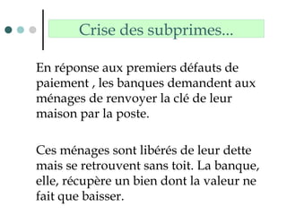 Crise des subprimes...
En réponse aux premiers défauts de
paiement , les banques demandent aux
ménages de renvoyer la clé de leur
maison par la poste.
Ces ménages sont libérés de leur dette
mais se retrouvent sans toit. La banque,
elle, récupère un bien dont la valeur ne
fait que baisser.
 