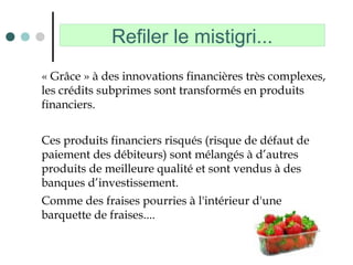 Refiler le mistigri...
« Grâce » à des innovations financières très complexes,
les crédits subprimes sont transformés en produits
financiers.
Ces produits financiers risqués (risque de défaut de
paiement des débiteurs) sont mélangés à d’autres
produits de meilleure qualité et sont vendus à des
banques d’investissement.
Comme des fraises pourries à l'intérieur d'une
barquette de fraises....
 