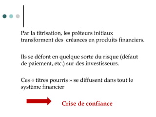 Par la titrisation, les prêteurs initiaux
transforment des créances en produits financiers.
Ils se défont en quelque sorte du risque (défaut
de paiement, etc.) sur des investisseurs.
Ces « titres pourris » se diffusent dans tout le
système financier
Crise de confiance
 