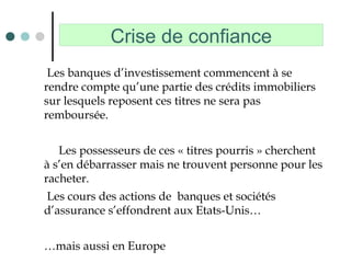 Crise de confiance
Les banques d’investissement commencent à se
rendre compte qu’une partie des crédits immobiliers
sur lesquels reposent ces titres ne sera pas
remboursée.
Les possesseurs de ces « titres pourris » cherchent
à s’en débarrasser mais ne trouvent personne pour les
racheter.
Les cours des actions de banques et sociétés
d’assurance s’effondrent aux Etats-Unis…
…mais aussi en Europe
 