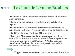 La chute de Lehman Brothers
La banque Lehman Brothers annonce 3,9 Mds $ de pertes
au 3e
trimestre.
Bank of america et/ou la Barclays sont candidats à la
reprise
La Fed refuse de donner sa garantie contrairement à ce
qu’elle avait fait pour JP Morgan à la reprise de Bear Stearns
Faillite de Lehman Brothers (14 septembre)
Pourquoi ? La volonté de faire un exemple pour lutter
contre l’aléa moral ? Volonté de préserver des disponibilités
pour faire face aux difficultés d’AIG ? Paulson, ancien
membre de Goldman Sachs ne veut pas être accusé de
favoriser son ancienne activité ?
Vague de concentration dans le système financier
 