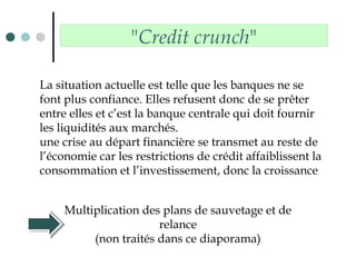 "Credit crunch"
La situation actuelle est telle que les banques ne se
font plus confiance. Elles refusent donc de se prêter
entre elles et c’est la banque centrale qui doit fournir
les liquidités aux marchés.
une crise au départ financière se transmet au reste de
l’économie car les restrictions de crédit affaiblissent la
consommation et l’investissement, donc la croissance
Multiplication des plans de sauvetage et de
relance
(non traités dans ce diaporama)
 
