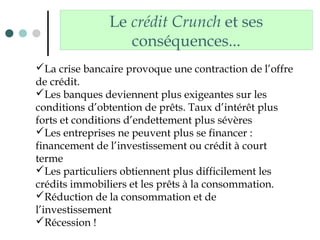 Le crédit Crunch et ses
conséquences...
La crise bancaire provoque une contraction de l’offre
de crédit.
Les banques deviennent plus exigeantes sur les
conditions d’obtention de prêts. Taux d’intérêt plus
forts et conditions d’endettement plus sévères
Les entreprises ne peuvent plus se financer :
financement de l’investissement ou crédit à court
terme
Les particuliers obtiennent plus difficilement les
crédits immobiliers et les prêts à la consommation.
Réduction de la consommation et de
l’investissement
Récession !
 