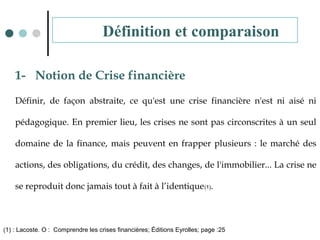 1- Notion de Crise financière
Définir, de façon abstraite, ce qu'est une crise financière n'est ni aisé ni
pédagogique. En premier lieu, les crises ne sont pas circonscrites à un seul
domaine de la finance, mais peuvent en frapper plusieurs : le marché des
actions, des obligations, du crédit, des changes, de l'immobilier... La crise ne
se reproduit donc jamais tout à fait à l’identique(1).
(1) : Lacoste. O : Comprendre les crises financières; Éditions Eyrolles; page :25
Définition et comparaison
 