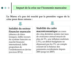 Le Maroc n’a pas été touché par la première vague de la
crise pour deux raisons :
Solidité du secteur
financier marocain
(absence de titres
toxiques, faible recours
du système bancaire au
marché financier
international, faible
proportion de
l’endettement en devise
(environ 20%))
Impact de la crise sur l’économie marocaine
Stabilité du cadre
macroéconomique au cours
des cinq dernières années (un taux
de croissance annuel moyen de
plus de 5%, une inflation maîtrisée
(-3%), un déficit budgétaire ne
dépassant pas les 3%, un compte
courant de la balance des
paiements excédentaire depuis
2001 jusqu’en 2007)
 