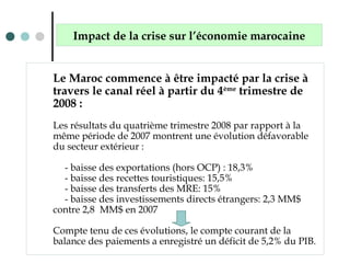 Le Maroc commence à être impacté par la crise à
travers le canal réel à partir du 4ème
trimestre de
2008 :
Les résultats du quatrième trimestre 2008 par rapport à la
même période de 2007 montrent une évolution défavorable
du secteur extérieur :
- baisse des exportations (hors OCP) : 18,3%
- baisse des recettes touristiques: 15,5%
- baisse des transferts des MRE: 15%
- baisse des investissements directs étrangers: 2,3 MM$
contre 2,8 MM$ en 2007
Compte tenu de ces évolutions, le compte courant de la
balance des paiements a enregistré un déficit de 5,2% du PIB.
Impact de la crise sur l’économie marocaine
 