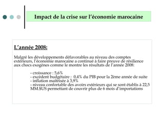 L’année 2008:
Malgré les développements défavorables au niveau des comptes
extérieurs, l’économie marocaine a continué à faire preuve de résilience
aux chocs exogènes comme le montre les résultats de l’année 2008:
- croissance : 5,6%
- excédent budgétaire : 0,4% du PIB pour la 2ème année de suite
- inflation maîtrisée à 3,9%
- niveau confortable des avoirs extérieurs qui se sont établis à 22,5
MM.$US permettant de couvrir plus de 6 mois d’importations
Impact de la crise sur l’économie marocaine
 