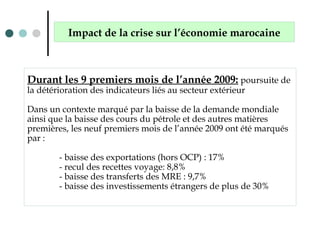 Durant les 9 premiers mois de l’année 2009: poursuite de
la détérioration des indicateurs liés au secteur extérieur
Dans un contexte marqué par la baisse de la demande mondiale
ainsi que la baisse des cours du pétrole et des autres matières
premières, les neuf premiers mois de l’année 2009 ont été marqués
par :
- baisse des exportations (hors OCP) : 17%
- recul des recettes voyage: 8,8%
- baisse des transferts des MRE : 9,7%
- baisse des investissements étrangers de plus de 30%
Impact de la crise sur l’économie marocaine
 
