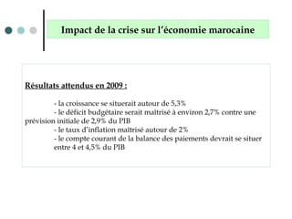 Résultats attendus en 2009 :
- la croissance se situerait autour de 5,3%
- le déficit budgétaire serait maîtrisé à environ 2,7% contre une
prévision initiale de 2,9% du PIB
- le taux d’inflation maîtrisé autour de 2%
- le compte courant de la balance des paiements devrait se situer
entre 4 et 4,5% du PIB
Impact de la crise sur l’économie marocaine
 