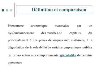 Phénomène économique matérialisé par un
dysfonctionnement des marchés de capitaux dû
principalement à des prises de risques mal maîtrisées, à la
dégradation de la solvabilité de certains emprunteurs publics
ou privés et/ou aux comportements spéculatifs de certains
opérateurs
Définition et comparaison
 