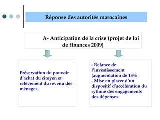 Préservation du pouvoir
d’achat du citoyen et
relèvement du revenu des
ménages
Réponse des autorités marocaines
A- Anticipation de la crise (projet de loi
de finances 2009)
- Relance de
l’investissement
(augmentation de 18%
- Mise en placer d’un
dispositif d’accélération du
rythme des engagements
des dépenses
 