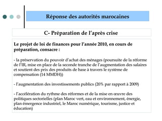 Réponse des autorités marocaines
C- Préparation de l’après crise
Le projet de loi de finances pour l’année 2010, en cours deLe projet de loi de finances pour l’année 2010, en cours de
préparation, consacre :préparation, consacre :
- la préservation du pouvoir d’achat des ménages (poursuite de la réforme- la préservation du pouvoir d’achat des ménages (poursuite de la réforme
de l’IR, mise en place de la seconde tranche de l’augmentation des salairesde l’IR, mise en place de la seconde tranche de l’augmentation des salaires
et soutient des prix des produits de base à travers le système deet soutient des prix des produits de base à travers le système de
compensation (14 MMDH))compensation (14 MMDH))
- l’augmentation des investissements publics (20% par rapport à 2009)- l’augmentation des investissements publics (20% par rapport à 2009)
- l’accélération du rythme des réformes et de la mise en œuvre des- l’accélération du rythme des réformes et de la mise en œuvre des
politiques sectorielles (plan Maroc vert, eau et environnement, énergie,politiques sectorielles (plan Maroc vert, eau et environnement, énergie,
plan émergence industriel, le Maroc numérique, tourisme, justice etplan émergence industriel, le Maroc numérique, tourisme, justice et
éducation)éducation)
 