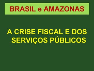 BRASIL e AMAZONAS
A CRISE FISCAL E DOS
SERVIÇOS PÚBLICOS
 