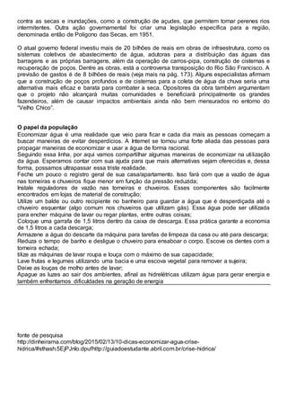 contra as secas e inundações, como a construção de açudes, que permitem tornar perenes rios
intermitentes. Outra ação governamental foi criar uma legislação específica para a região,
denominada então de Polígono das Secas, em 1951.
O atual governo federal investiu mais de 20 bilhões de reais em obras de infraestrutura, como os
sistemas coletivos de abastecimento de água, adutoras para a distribuição das águas das
barragens e as próprias barragens, além da operação de carros-pipa, construção de cisternas e
recuperação de poços. Dentre as obras, está a controversa transposição do Rio São Francisco. A
previsão de gastos é de 8 bilhões de reais (veja mais na pág. 173). Alguns especialistas afirmam
que a construção de poços profundos e de cisternas para a coleta de água da chuva seria uma
alternativa mais eficaz e barata para combater a seca. Opositores da obra também argumentam
que o projeto não alcançará muitas comunidades e beneficiará principalmente os grandes
fazendeiros, além de causar impactos ambientais ainda não bem mensurados no entorno do
“Velho Chico”.
O papel da população
Economizar água é uma realidade que veio para ficar e cada dia mais as pessoas começam a
buscar maneiras de evitar desperdícios. A Internet se tornou uma forte aliada das pessoas para
propagar maneiras de economizar e usar a água de forma racional.
Seguindo essa linha, por aqui vamos compartilhar algumas maneiras de economizar na utilização
da água. Esperamos contar com sua ajuda para que mais alternativas sejam oferecidas e, dessa
forma, possamos ultrapassar essa triste realidade.
Feche um pouco o registro geral de sua casa/apartamento. Isso fará com que a vazão de água
nas torneiras e chuveiros fique menor em função da pressão reduzida;
Instale reguladores de vazão nas torneiras e chuveiros. Esses componentes são facilmente
encontrados em lojas de material de construção;
Utilize um balde ou outro recipiente no banheiro para guardar a água que é desperdiçada até o
chuveiro esquentar (algo comum nos chuveiros que utilizam gás). Essa água pode ser utilizada
para encher máquina de lavar ou regar plantas, entre outras coisas;
Coloque uma garrafa de 1,5 litros dentro da caixa de descarga. Essa prática garante a economia
de 1,5 litros a cada descarga;
Armazene a água do descarte da máquina para tarefas de limpeza da casa ou até para descarga;
Reduza o tempo de banho e desligue o chuveiro para ensaboar o corpo. Escove os dentes com a
torneira echada;
tilize as máquinas de lavar roupa e louça com o máximo de sua capacidade;
Lave frutas e legumes utilizando uma bacia e uma escova vegetal para remover a sujeira;
Deixe as louças de molho antes de lavar;
Apague as luzes ao sair dos ambientes, afinal as hidrelétricas utilizam água para gerar energia e
também enfrentamos dificuldades na geração de energia
fonte de pesquisa
http://dinheirama.com/blog/2015/02/13/10-dicas-economizar-agua-crise-
hidrica/#sthash.5EjPJnlo.dpufhttp://guiadoestudante.abril.com.br/crise-hidrica/
 