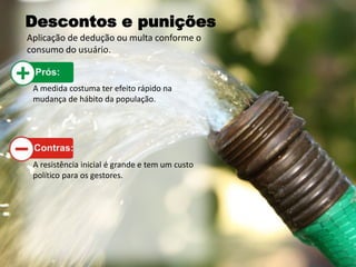Descontos e punições
Aplicação de dedução ou multa conforme o
consumo do usuário.
A medida costuma ter efeito rápido na
mudança de hábito da população.
A resistência inicial é grande e tem um custo
político para os gestores.
 