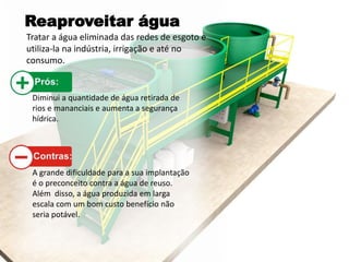 Reaproveitar água
Tratar a água eliminada das redes de esgoto e
utiliza-la na indústria, irrigação e até no
consumo.
Diminui a quantidade de água retirada de
rios e mananciais e aumenta a segurança
hídrica.
A grande dificuldade para a sua implantação
é o preconceito contra a água de reuso.
Além disso, a água produzida em larga
escala com um bom custo benefício não
seria potável.
 