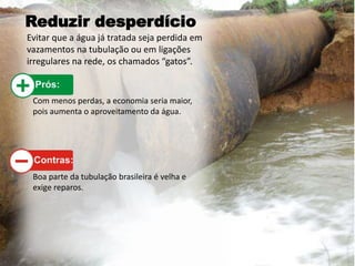Reduzir desperdício
Evitar que a água já tratada seja perdida em
vazamentos na tubulação ou em ligações
irregulares na rede, os chamados “gatos”.
Com menos perdas, a economia seria maior,
pois aumenta o aproveitamento da água.
Boa parte da tubulação brasileira é velha e
exige reparos.
 